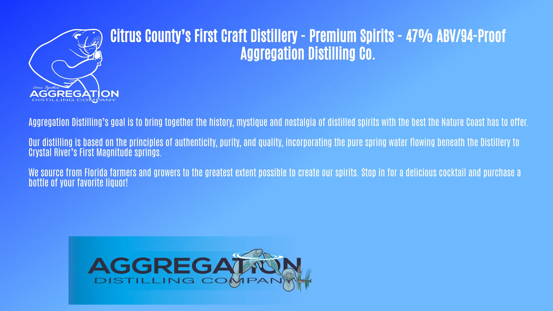 Page two: A blue field with white heading: Premium Spirits - 47 percent A B V, or 94 Proof. 
            Body: Aggregation Distilling’s goal is to bring together the history, mystique and nostalgia of distilled spirits with the best the Nature Coast has to offer. 

            Our distilling is based on the principles of authenticity, purity, and quality, incorporating the pure spring water flowing beneath the Distillery to Crystal River’s First Magnitude springs.
            
            We source from Florida farmers and growers to the greatest extent possible to create our spirits. Stop in for a delicious cocktail and to purchase a bottle of your favorite liquor! 
            
            The bottom of the page has an Aggregation banner, with the Ethanol logo, comprised of a family of manatees. The mommy and baby manatee break the water's surface with their noses, their bodies at 109.5 degree angle to one another, while on the right-hand side is Happy the manatee, viewed head-on looking like the letter O, and beside him a cobia fish swims through two sets of sea grass, forming a letter H.